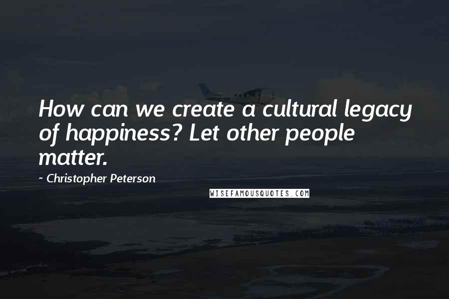 Christopher Peterson Quotes: How can we create a cultural legacy of happiness? Let other people matter.