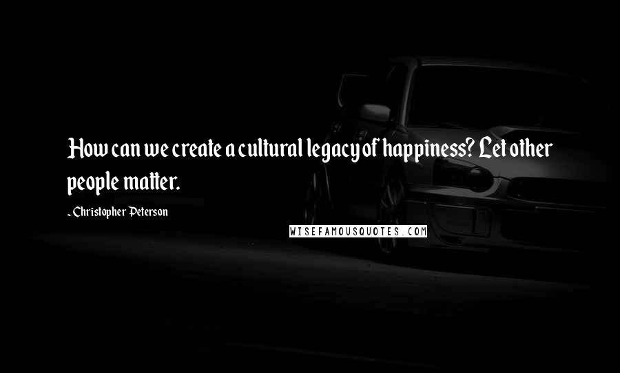 Christopher Peterson Quotes: How can we create a cultural legacy of happiness? Let other people matter.