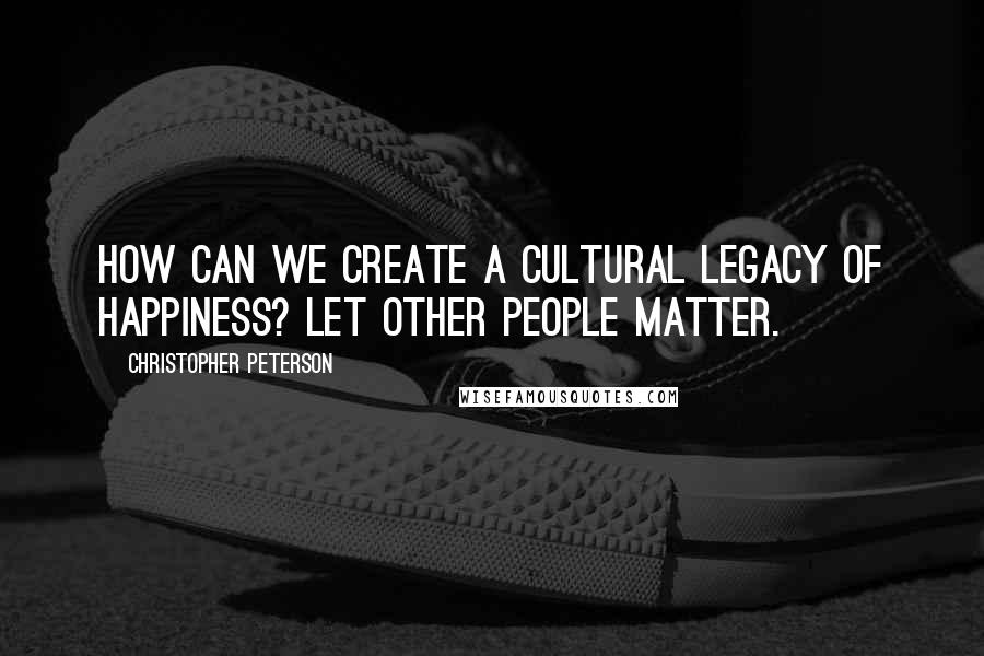 Christopher Peterson Quotes: How can we create a cultural legacy of happiness? Let other people matter.