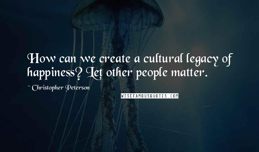 Christopher Peterson Quotes: How can we create a cultural legacy of happiness? Let other people matter.