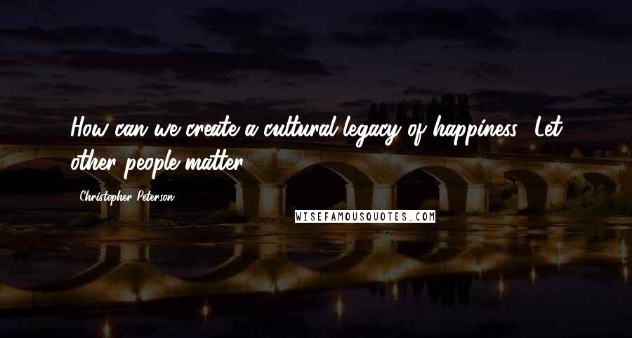 Christopher Peterson Quotes: How can we create a cultural legacy of happiness? Let other people matter.
