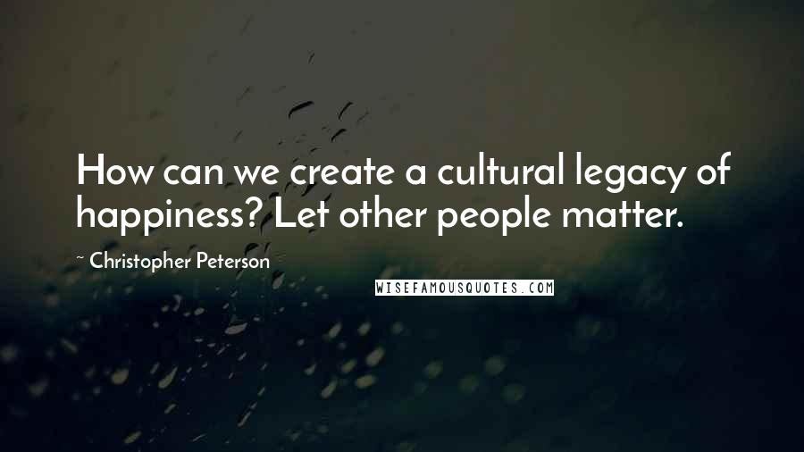 Christopher Peterson Quotes: How can we create a cultural legacy of happiness? Let other people matter.