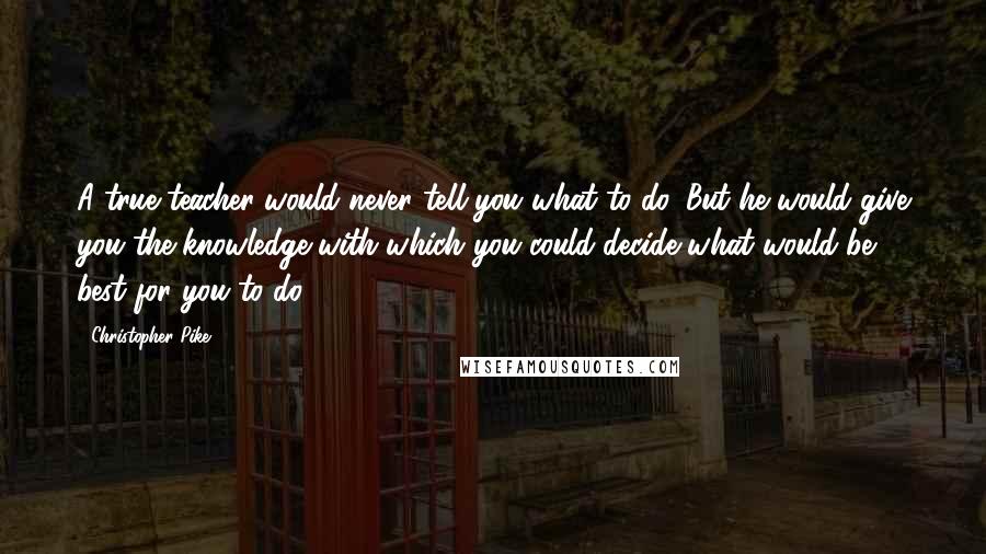 Christopher Pike Quotes: A true teacher would never tell you what to do. But he would give you the knowledge with which you could decide what would be best for you to do.