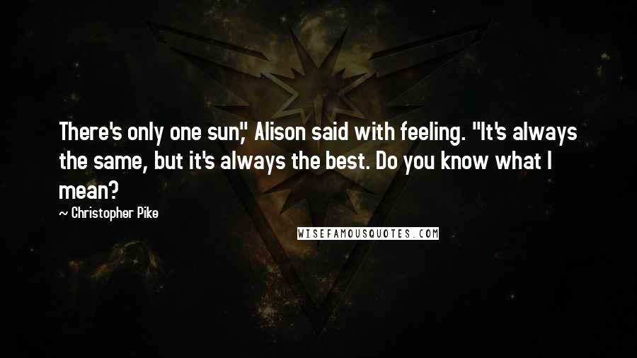 Christopher Pike Quotes: There's only one sun," Alison said with feeling. "It's always the same, but it's always the best. Do you know what I mean?
