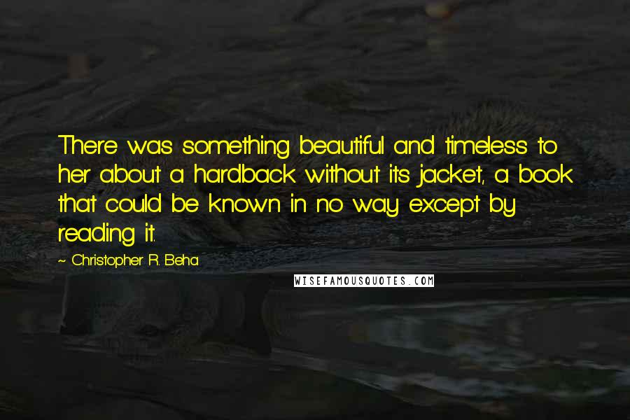 Christopher R. Beha Quotes: There was something beautiful and timeless to her about a hardback without its jacket, a book that could be known in no way except by reading it.