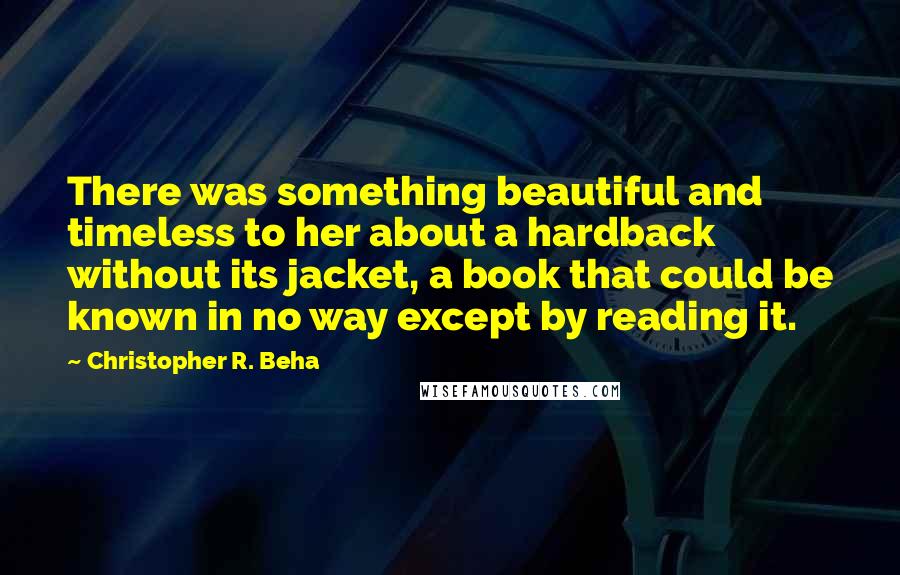 Christopher R. Beha Quotes: There was something beautiful and timeless to her about a hardback without its jacket, a book that could be known in no way except by reading it.
