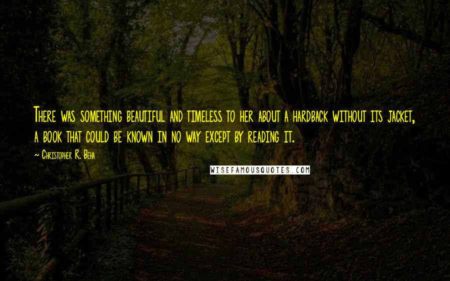 Christopher R. Beha Quotes: There was something beautiful and timeless to her about a hardback without its jacket, a book that could be known in no way except by reading it.