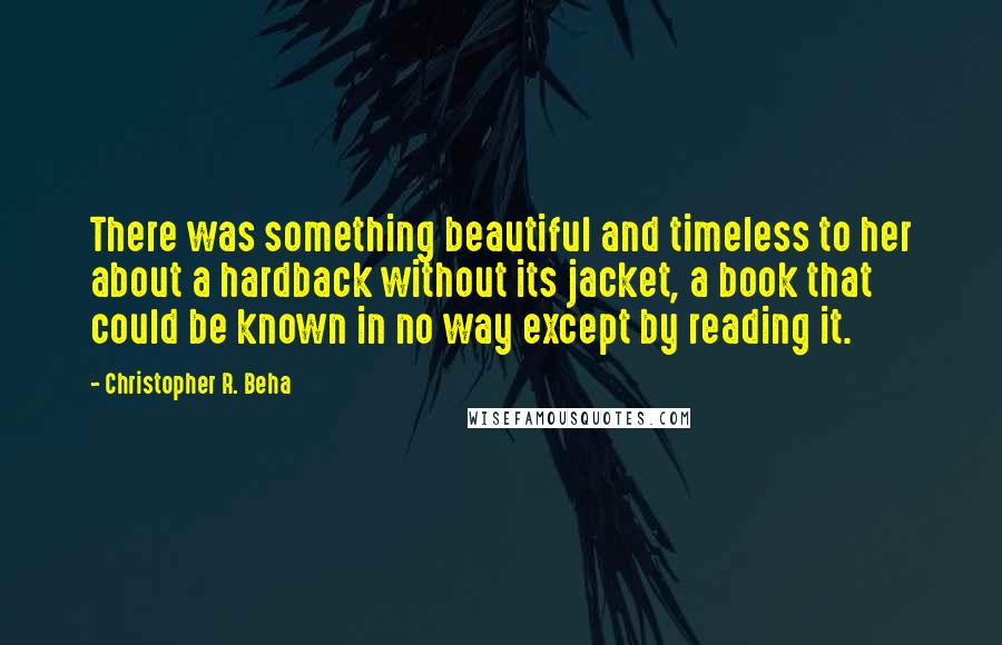 Christopher R. Beha Quotes: There was something beautiful and timeless to her about a hardback without its jacket, a book that could be known in no way except by reading it.