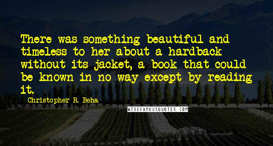 Christopher R. Beha Quotes: There was something beautiful and timeless to her about a hardback without its jacket, a book that could be known in no way except by reading it.