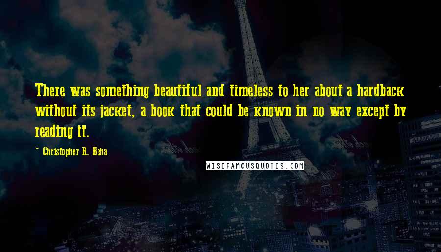 Christopher R. Beha Quotes: There was something beautiful and timeless to her about a hardback without its jacket, a book that could be known in no way except by reading it.