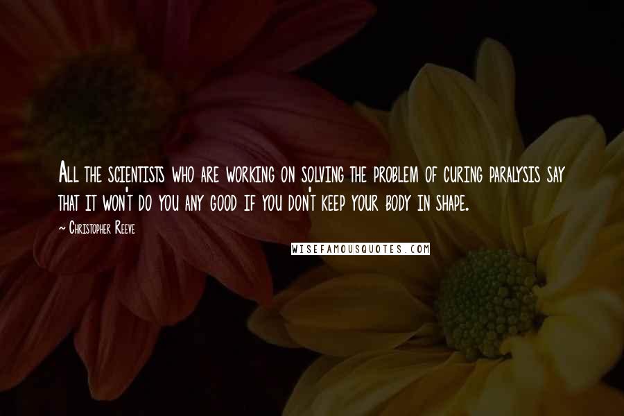 Christopher Reeve Quotes: All the scientists who are working on solving the problem of curing paralysis say that it won't do you any good if you don't keep your body in shape.