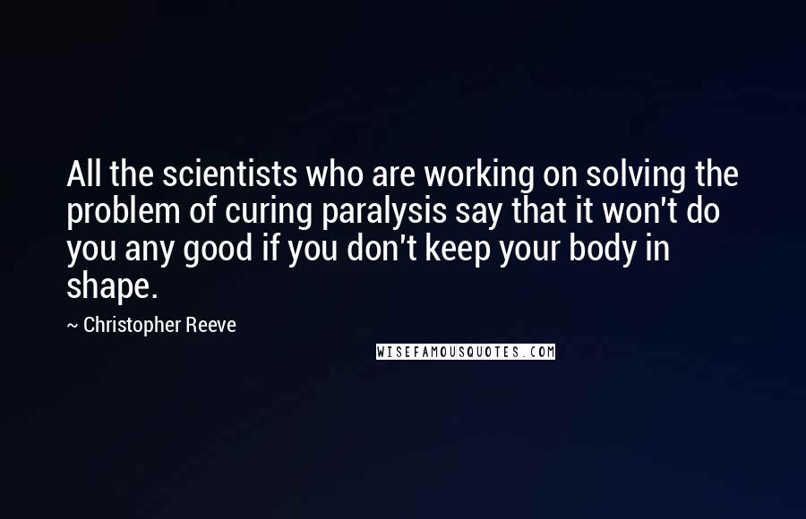Christopher Reeve Quotes: All the scientists who are working on solving the problem of curing paralysis say that it won't do you any good if you don't keep your body in shape.