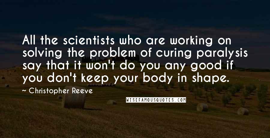 Christopher Reeve Quotes: All the scientists who are working on solving the problem of curing paralysis say that it won't do you any good if you don't keep your body in shape.