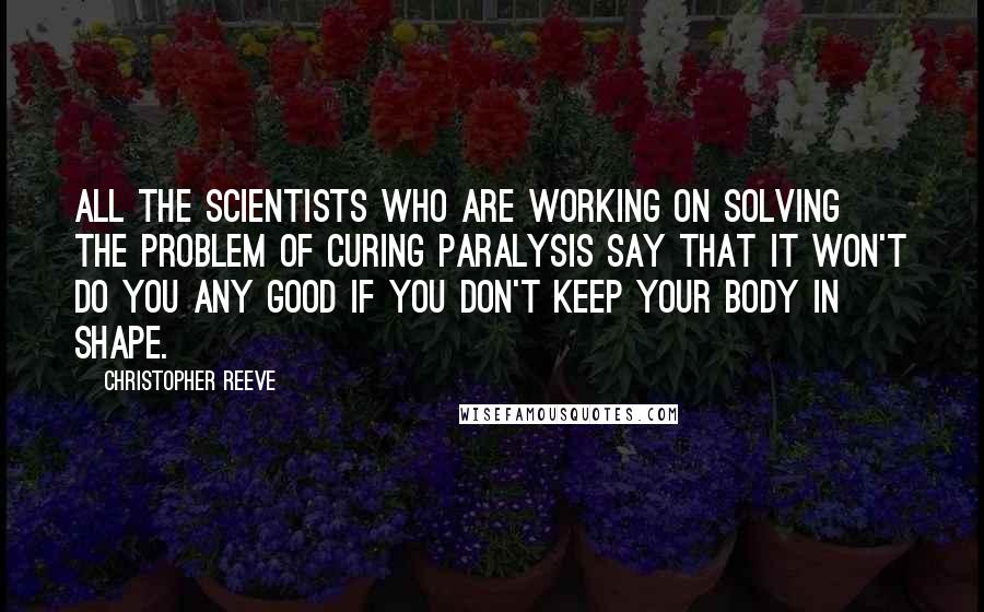 Christopher Reeve Quotes: All the scientists who are working on solving the problem of curing paralysis say that it won't do you any good if you don't keep your body in shape.