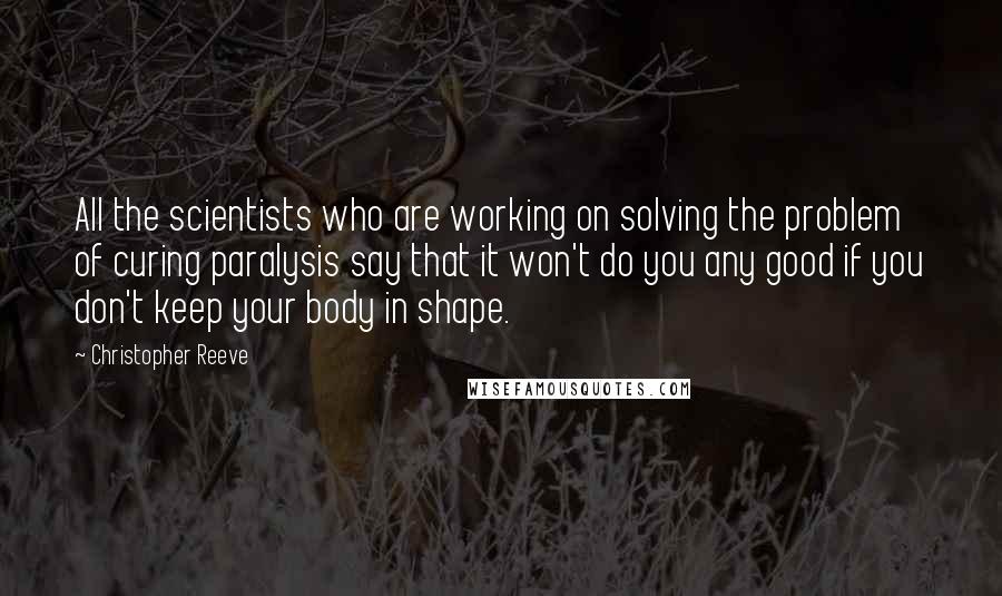 Christopher Reeve Quotes: All the scientists who are working on solving the problem of curing paralysis say that it won't do you any good if you don't keep your body in shape.
