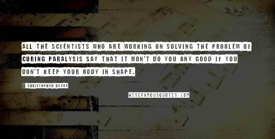 Christopher Reeve Quotes: All the scientists who are working on solving the problem of curing paralysis say that it won't do you any good if you don't keep your body in shape.