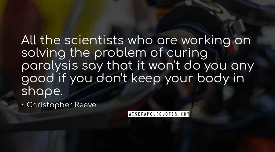 Christopher Reeve Quotes: All the scientists who are working on solving the problem of curing paralysis say that it won't do you any good if you don't keep your body in shape.