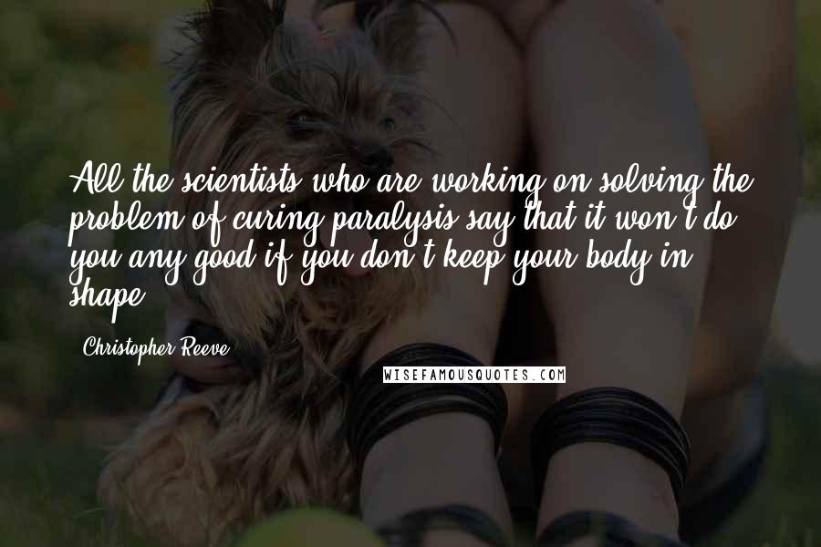 Christopher Reeve Quotes: All the scientists who are working on solving the problem of curing paralysis say that it won't do you any good if you don't keep your body in shape.