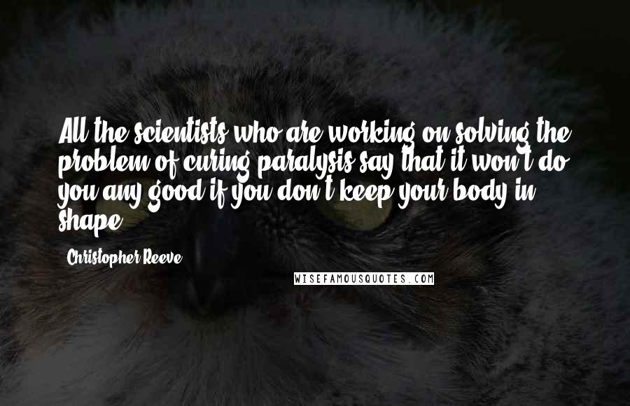 Christopher Reeve Quotes: All the scientists who are working on solving the problem of curing paralysis say that it won't do you any good if you don't keep your body in shape.