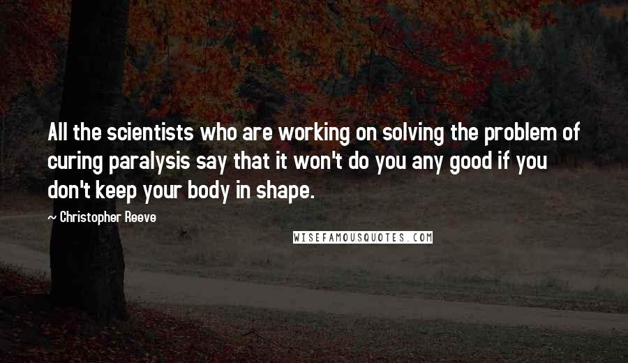 Christopher Reeve Quotes: All the scientists who are working on solving the problem of curing paralysis say that it won't do you any good if you don't keep your body in shape.