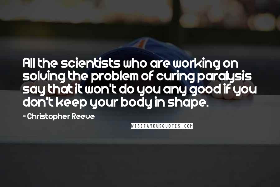 Christopher Reeve Quotes: All the scientists who are working on solving the problem of curing paralysis say that it won't do you any good if you don't keep your body in shape.