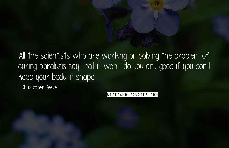 Christopher Reeve Quotes: All the scientists who are working on solving the problem of curing paralysis say that it won't do you any good if you don't keep your body in shape.