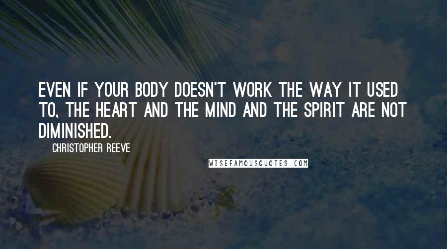 Christopher Reeve Quotes: Even if your body doesn't work the way it used to, the heart and the mind and the spirit are not diminished.