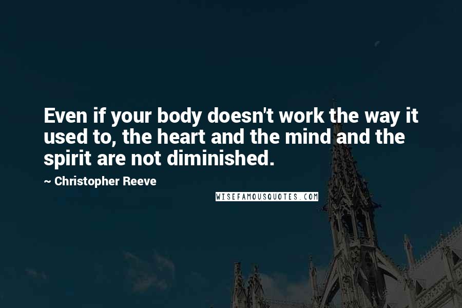 Christopher Reeve Quotes: Even if your body doesn't work the way it used to, the heart and the mind and the spirit are not diminished.
