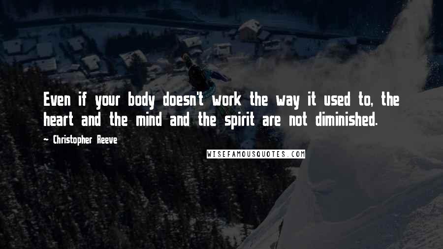 Christopher Reeve Quotes: Even if your body doesn't work the way it used to, the heart and the mind and the spirit are not diminished.