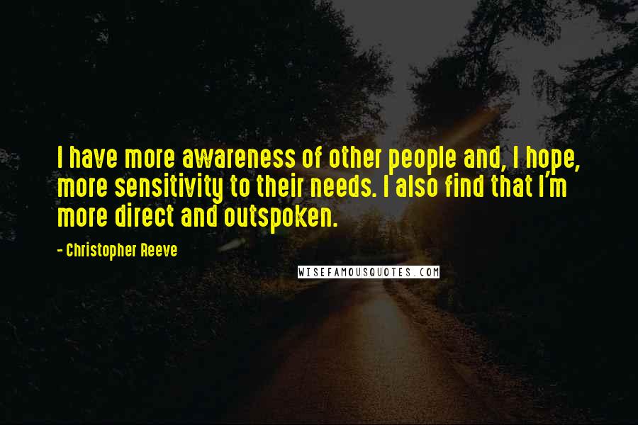 Christopher Reeve Quotes: I have more awareness of other people and, I hope, more sensitivity to their needs. I also find that I'm more direct and outspoken.