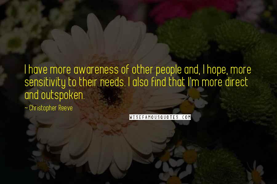Christopher Reeve Quotes: I have more awareness of other people and, I hope, more sensitivity to their needs. I also find that I'm more direct and outspoken.