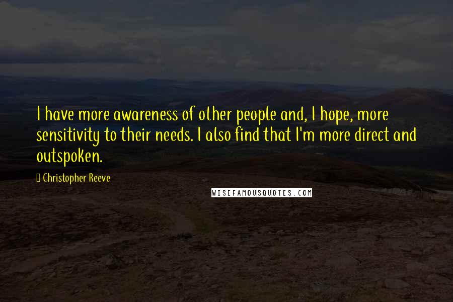 Christopher Reeve Quotes: I have more awareness of other people and, I hope, more sensitivity to their needs. I also find that I'm more direct and outspoken.