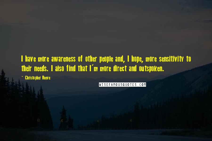 Christopher Reeve Quotes: I have more awareness of other people and, I hope, more sensitivity to their needs. I also find that I'm more direct and outspoken.