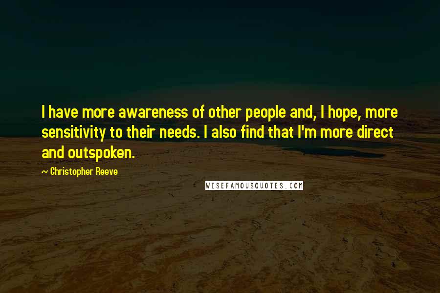 Christopher Reeve Quotes: I have more awareness of other people and, I hope, more sensitivity to their needs. I also find that I'm more direct and outspoken.