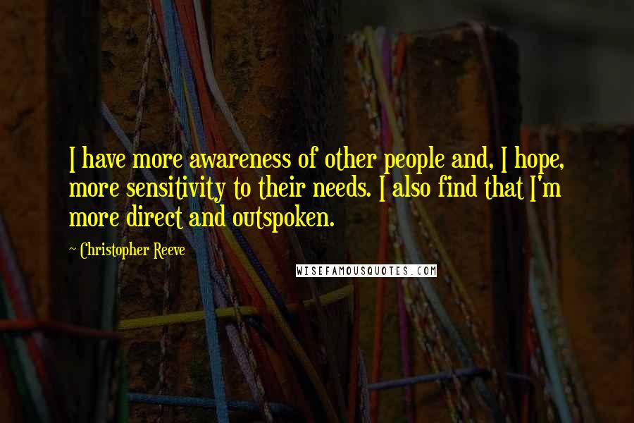 Christopher Reeve Quotes: I have more awareness of other people and, I hope, more sensitivity to their needs. I also find that I'm more direct and outspoken.