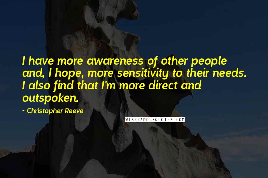 Christopher Reeve Quotes: I have more awareness of other people and, I hope, more sensitivity to their needs. I also find that I'm more direct and outspoken.