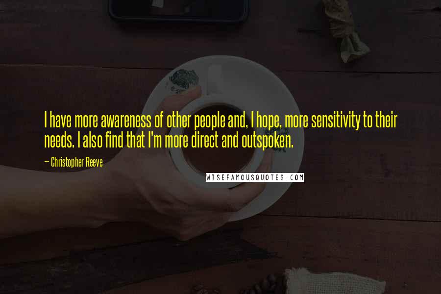 Christopher Reeve Quotes: I have more awareness of other people and, I hope, more sensitivity to their needs. I also find that I'm more direct and outspoken.