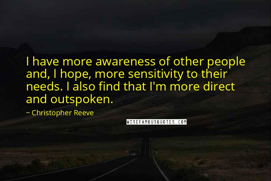 Christopher Reeve Quotes: I have more awareness of other people and, I hope, more sensitivity to their needs. I also find that I'm more direct and outspoken.