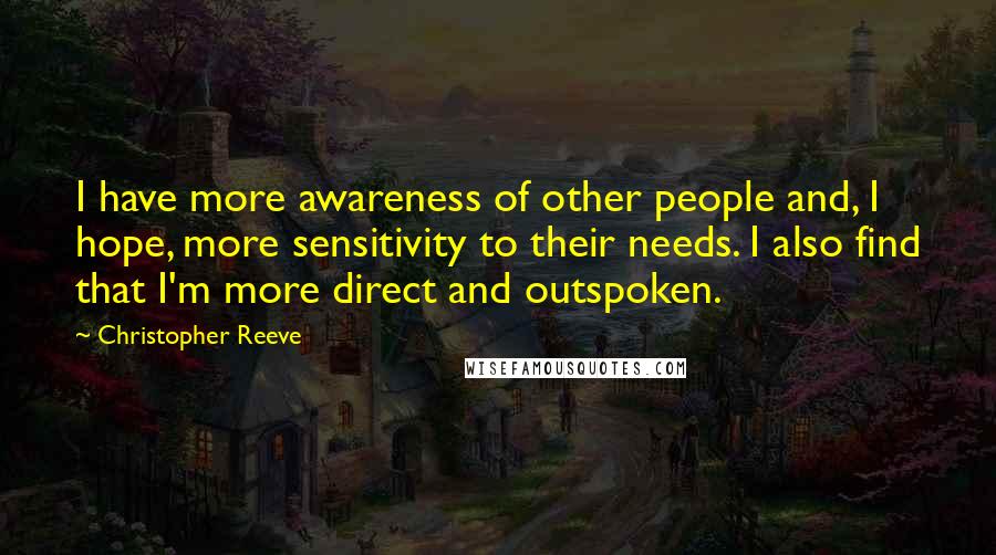 Christopher Reeve Quotes: I have more awareness of other people and, I hope, more sensitivity to their needs. I also find that I'm more direct and outspoken.