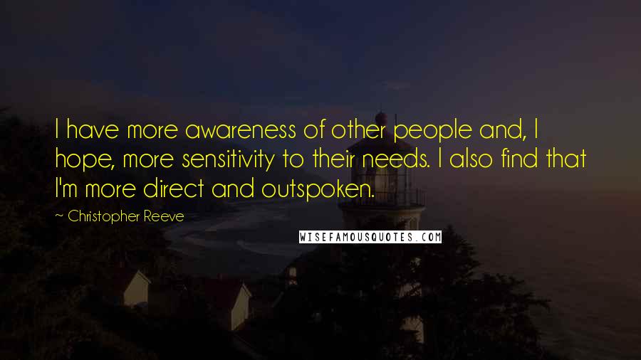 Christopher Reeve Quotes: I have more awareness of other people and, I hope, more sensitivity to their needs. I also find that I'm more direct and outspoken.