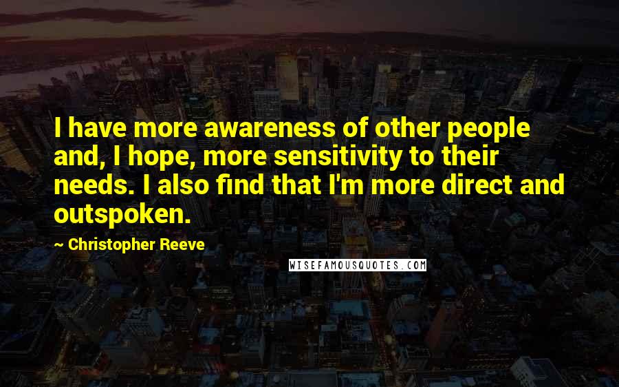 Christopher Reeve Quotes: I have more awareness of other people and, I hope, more sensitivity to their needs. I also find that I'm more direct and outspoken.