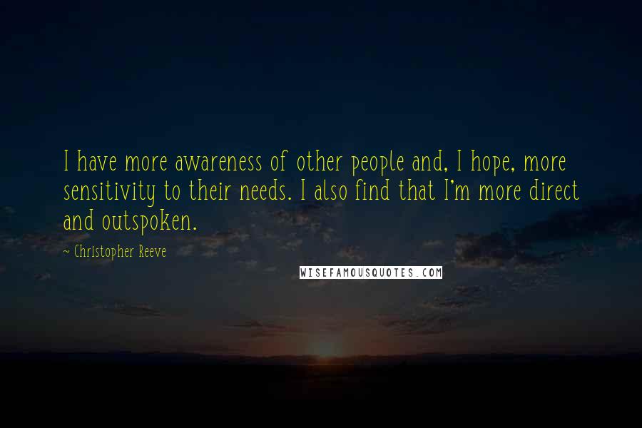 Christopher Reeve Quotes: I have more awareness of other people and, I hope, more sensitivity to their needs. I also find that I'm more direct and outspoken.