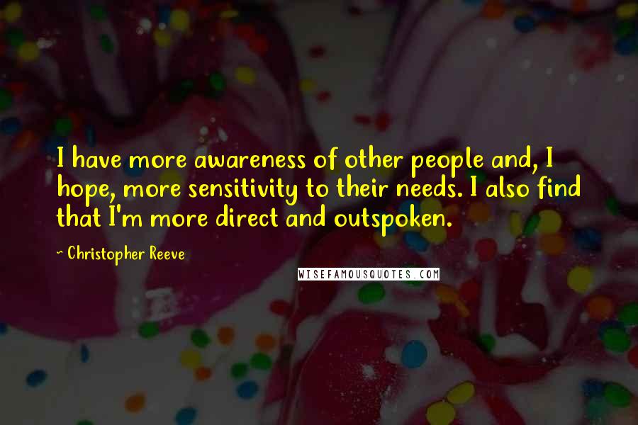 Christopher Reeve Quotes: I have more awareness of other people and, I hope, more sensitivity to their needs. I also find that I'm more direct and outspoken.