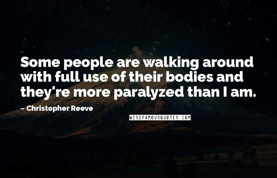 Christopher Reeve Quotes: Some people are walking around with full use of their bodies and they're more paralyzed than I am.