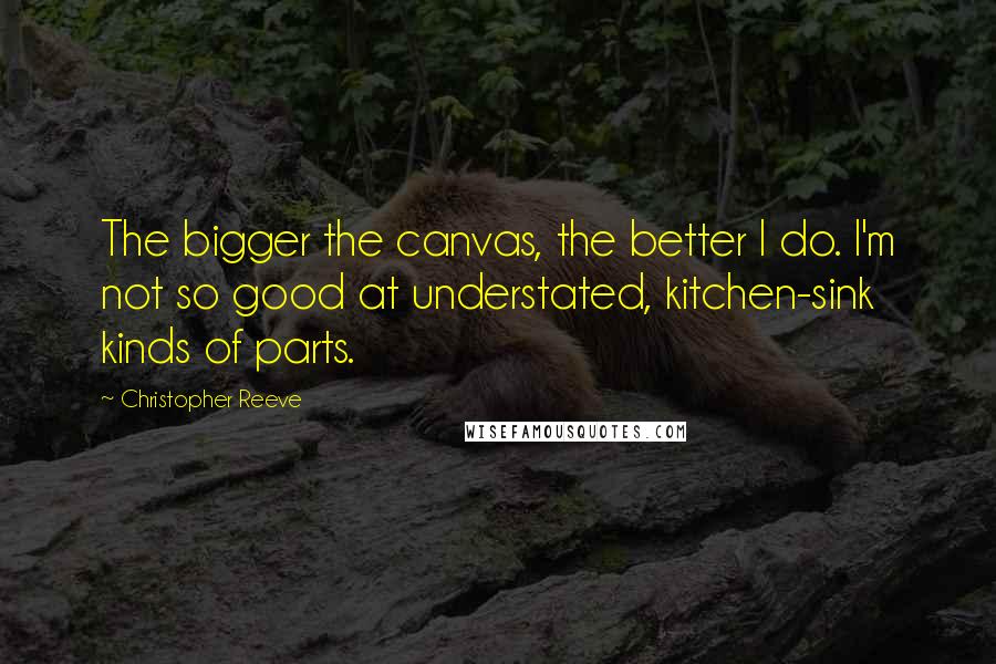 Christopher Reeve Quotes: The bigger the canvas, the better I do. I'm not so good at understated, kitchen-sink kinds of parts.