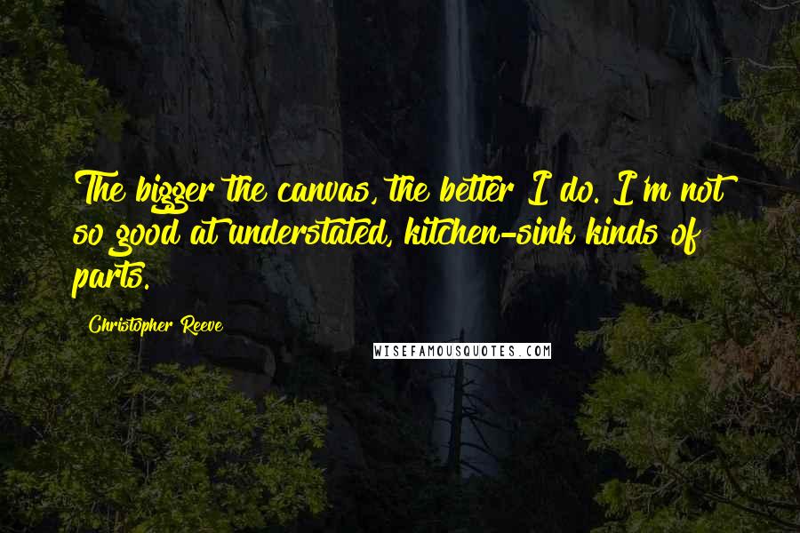 Christopher Reeve Quotes: The bigger the canvas, the better I do. I'm not so good at understated, kitchen-sink kinds of parts.