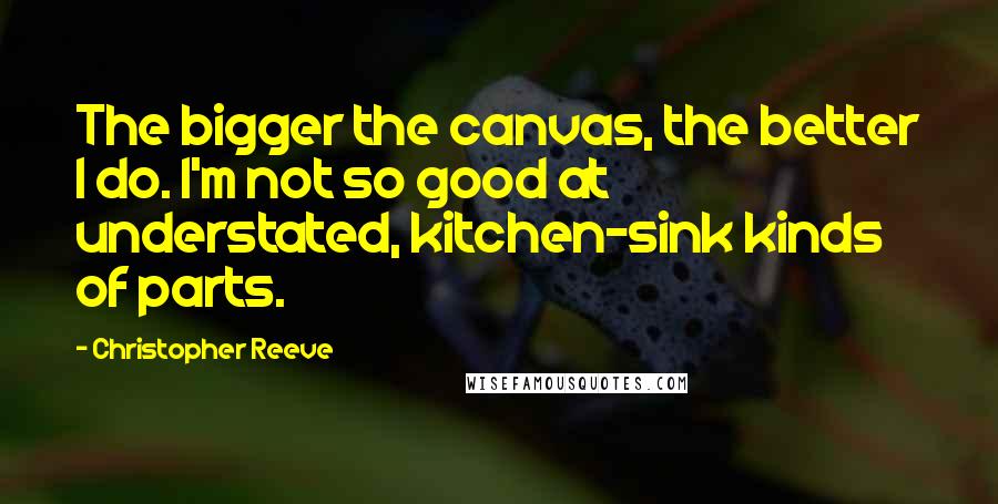 Christopher Reeve Quotes: The bigger the canvas, the better I do. I'm not so good at understated, kitchen-sink kinds of parts.