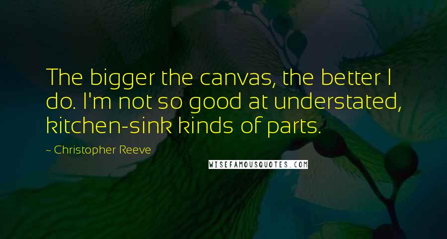 Christopher Reeve Quotes: The bigger the canvas, the better I do. I'm not so good at understated, kitchen-sink kinds of parts.