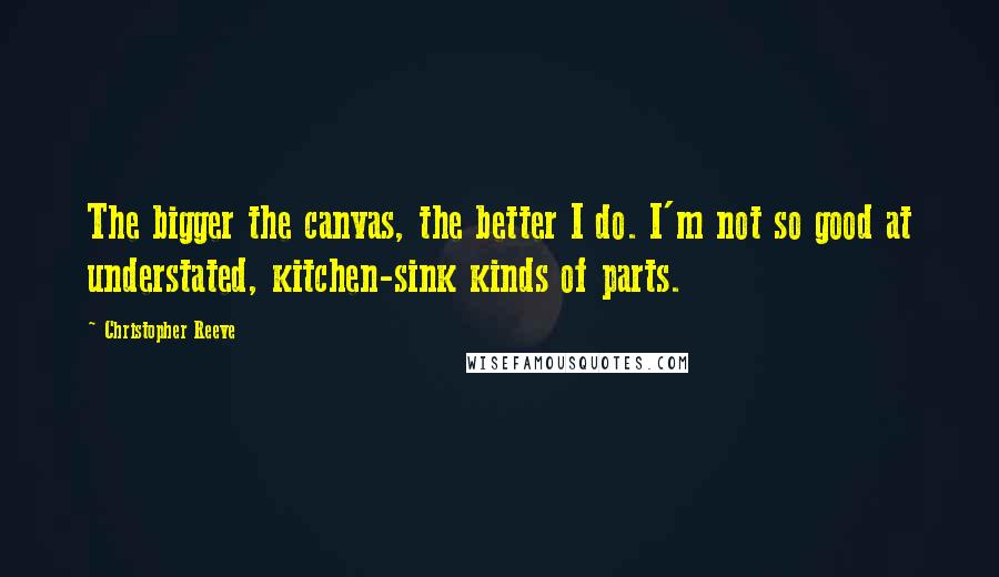 Christopher Reeve Quotes: The bigger the canvas, the better I do. I'm not so good at understated, kitchen-sink kinds of parts.