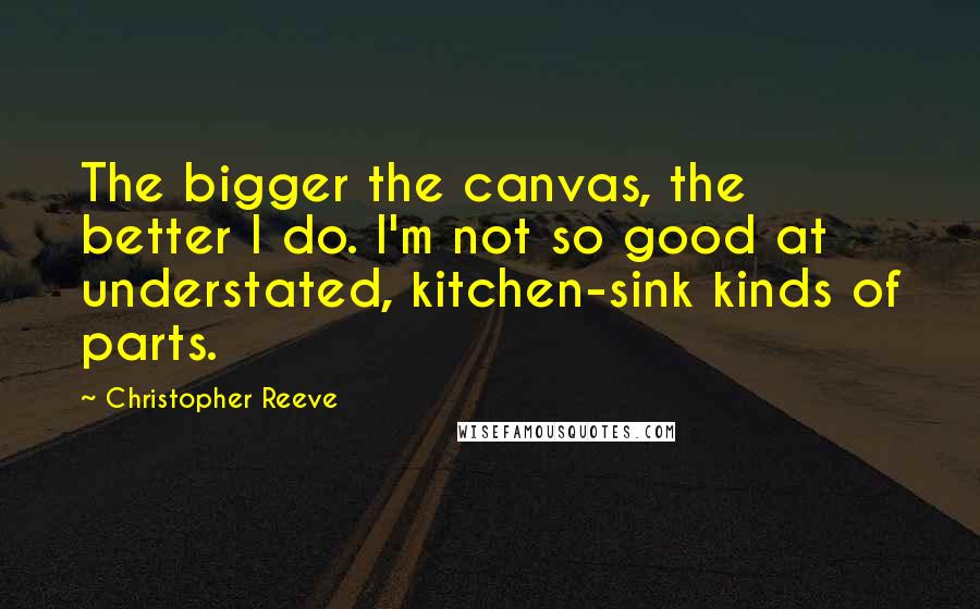 Christopher Reeve Quotes: The bigger the canvas, the better I do. I'm not so good at understated, kitchen-sink kinds of parts.